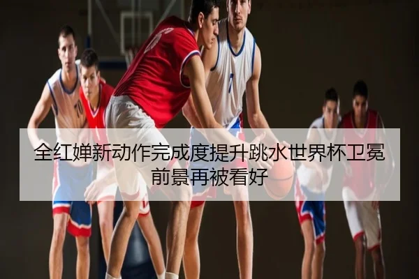 全红婵新动作完成度提升跳水世界杯卫冕前景再被看好