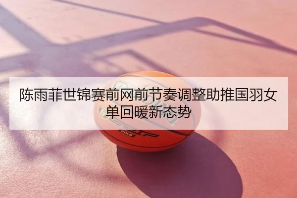 陈雨菲世锦赛前网前节奏调整助推国羽女单回暖新态势