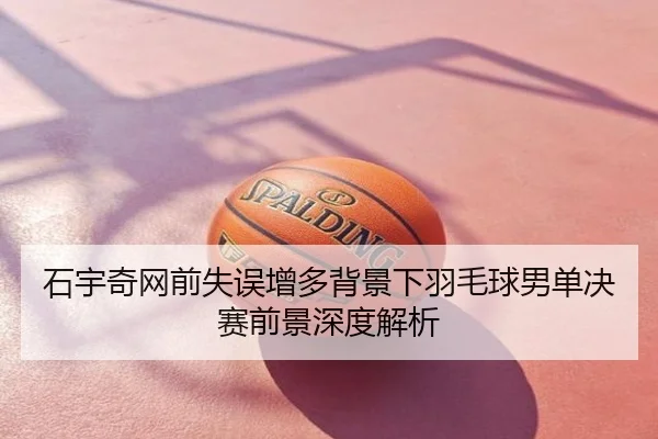 石宇奇网前失误增多背景下羽毛球男单决赛前景深度解析