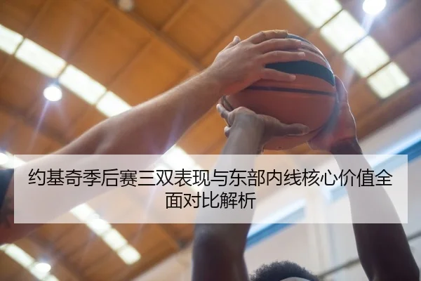 约基奇季后赛三双表现与东部内线核心价值全面对比解析