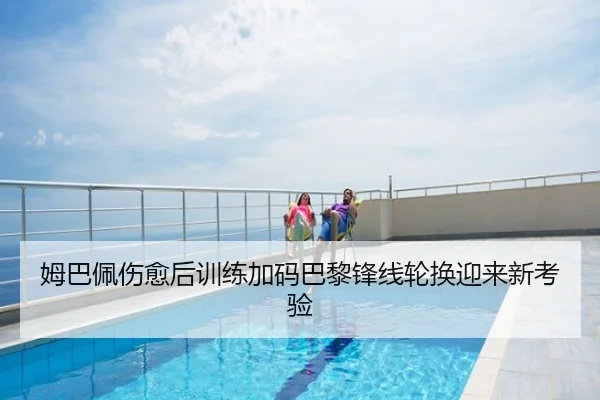 姆巴佩伤愈后训练加码巴黎锋线轮换迎来新考验
