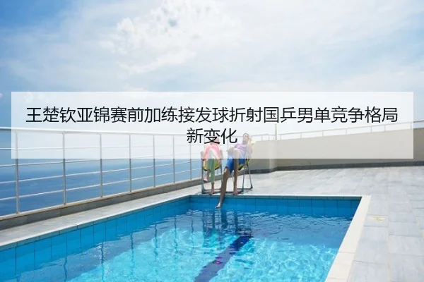 王楚钦亚锦赛前加练接发球折射国乒男单竞争格局新变化