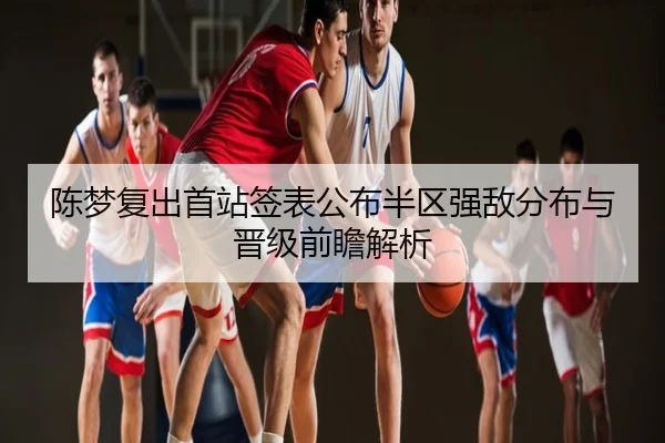 陈梦复出首站签表公布半区强敌分布与晋级前瞻解析